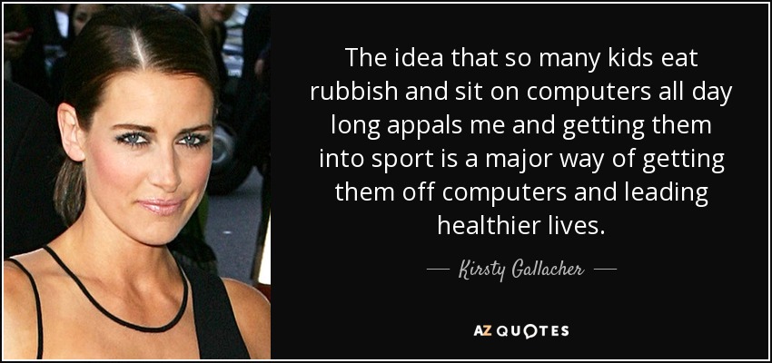 The idea that so many kids eat rubbish and sit on computers all day long appals me and getting them into sport is a major way of getting them off computers and leading healthier lives. - Kirsty Gallacher