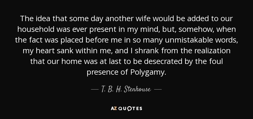 The idea that some day another wife would be added to our household was ever present in my mind, but, somehow, when the fact was placed before me in so many unmistakable words, my heart sank within me, and I shrank from the realization that our home was at last to be desecrated by the foul presence of Polygamy. - T. B. H. Stenhouse