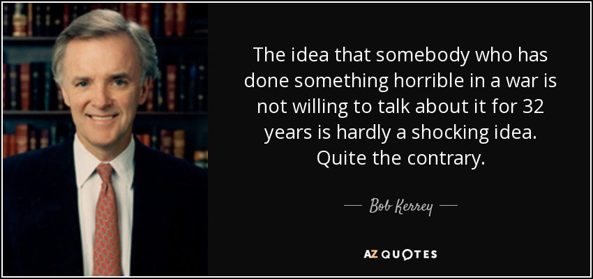 The idea that somebody who has done something horrible in a war is not willing to talk about it for 32 years is hardly a shocking idea. Quite the contrary. - Bob Kerrey