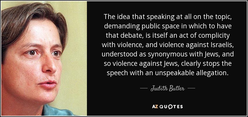 The idea that speaking at all on the topic, demanding public space in which to have that debate, is itself an act of complicity with violence, and violence against Israelis, understood as synonymous with Jews, and so violence against Jews, clearly stops the speech with an unspeakable allegation. - Judith Butler