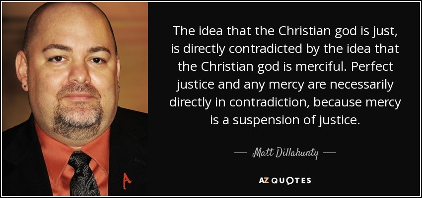 The idea that the Christian god is just, is directly contradicted by the idea that the Christian god is merciful. Perfect justice and any mercy are necessarily directly in contradiction, because mercy is a suspension of justice. - Matt Dillahunty