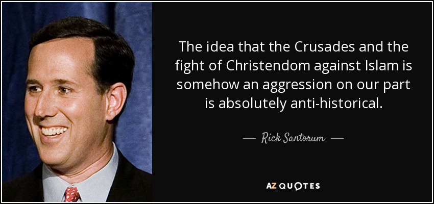 The idea that the Crusades and the fight of Christendom against Islam is somehow an aggression on our part is absolutely anti-historical. - Rick Santorum