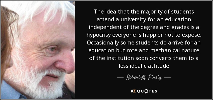 The idea that the majority of students attend a university for an education independent of the degree and grades is a hypocrisy everyone is happier not to expose. Occasionally some students do arrive for an education but rote and mechanical nature of the institution soon converts them to a less idealic attitude - Robert M. Pirsig