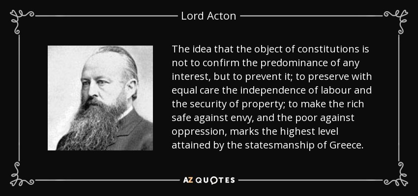 The idea that the object of constitutions is not to confirm the predominance of any interest, but to prevent it; to preserve with equal care the independence of labour and the security of property; to make the rich safe against envy, and the poor against oppression, marks the highest level attained by the statesmanship of Greece. - Lord Acton