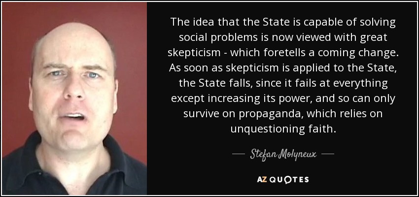 The idea that the State is capable of solving social problems is now viewed with great skepticism - which foretells a coming change. As soon as skepticism is applied to the State, the State falls, since it fails at everything except increasing its power, and so can only survive on propaganda, which relies on unquestioning faith. - Stefan Molyneux