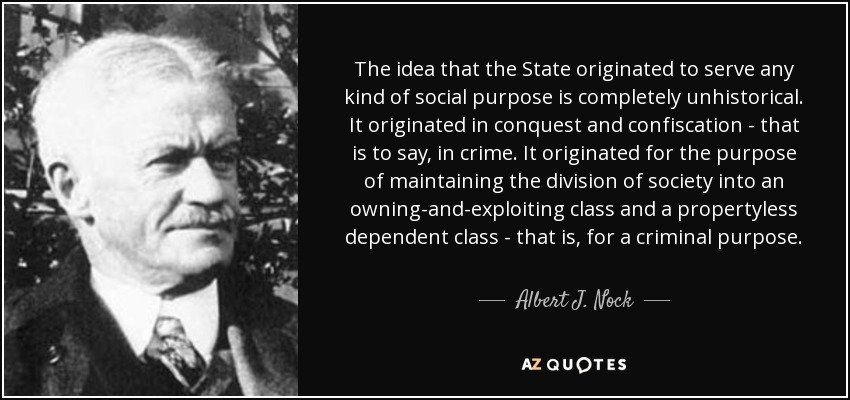 The idea that the State originated to serve any kind of social purpose is completely unhistorical. It originated in conquest and confiscation - that is to say, in crime. It originated for the purpose of maintaining the division of society into an owning-and-exploiting class and a propertyless dependent class - that is, for a criminal purpose. - Albert J. Nock