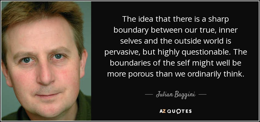 The idea that there is a sharp boundary between our true, inner selves and the outside world is pervasive, but highly questionable. The boundaries of the self might well be more porous than we ordinarily think. - Julian Baggini