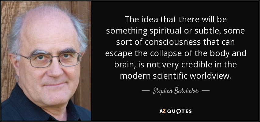 The idea that there will be something spiritual or subtle, some sort of consciousness that can escape the collapse of the body and brain, is not very credible in the modern scientific worldview. - Stephen Batchelor