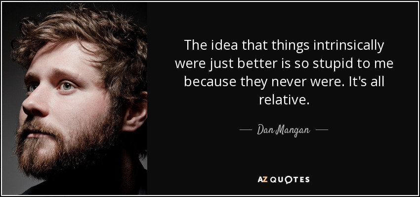 The idea that things intrinsically were just better is so stupid to me because they never were. It's all relative. - Dan Mangan