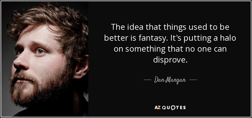 The idea that things used to be better is fantasy. It's putting a halo on something that no one can disprove. - Dan Mangan