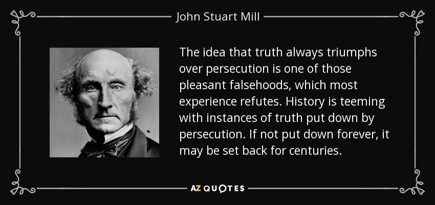 The idea that truth always triumphs over persecution is one of those pleasant falsehoods, which most experience refutes. History is teeming with instances of truth put down by persecution. If not put down forever, it may be set back for centuries. - John Stuart Mill