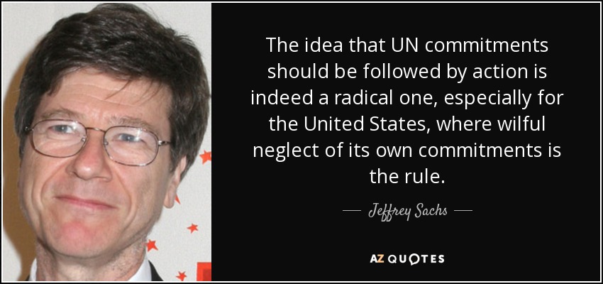 The idea that UN commitments should be followed by action is indeed a radical one, especially for the United States, where wilful neglect of its own commitments is the rule. - Jeffrey Sachs