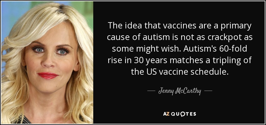 The idea that vaccines are a primary cause of autism is not as crackpot as some might wish. Autism's 60-fold rise in 30 years matches a tripling of the US vaccine schedule. - Jenny McCarthy