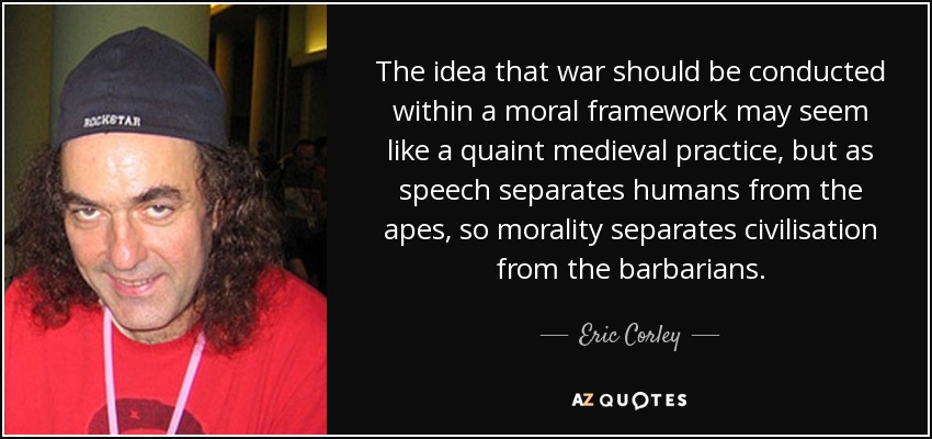 The idea that war should be conducted within a moral framework may seem like a quaint medieval practice, but as speech separates humans from the apes, so morality separates civilisation from the barbarians. - Eric Corley