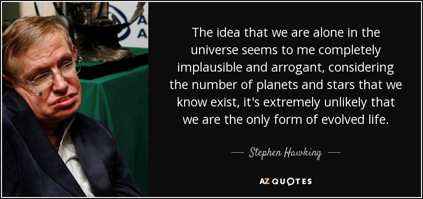 The idea that we are alone in the universe seems to me completely implausible and arrogant, considering the number of planets and stars that we know exist, it's extremely unlikely that we are the only form of evolved life. - Stephen Hawking
