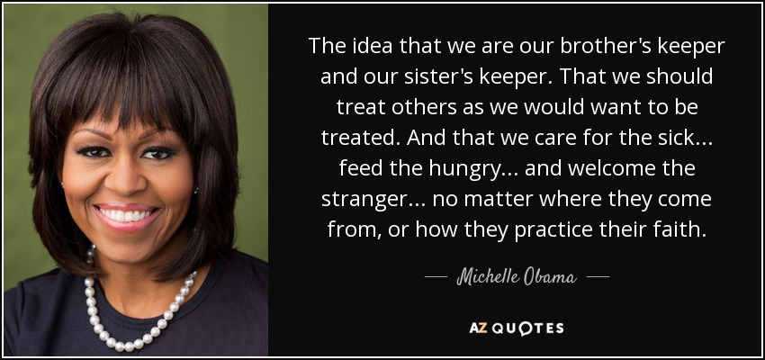 The idea that we are our brother's keeper and our sister's keeper. That we should treat others as we would want to be treated. And that we care for the sick... feed the hungry... and welcome the stranger... no matter where they come from, or how they practice their faith. - Michelle Obama