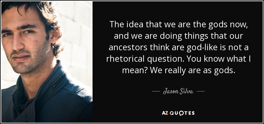 The idea that we are the gods now, and we are doing things that our ancestors think are god-like is not a rhetorical question. You know what I mean? We really are as gods. - Jason Silva