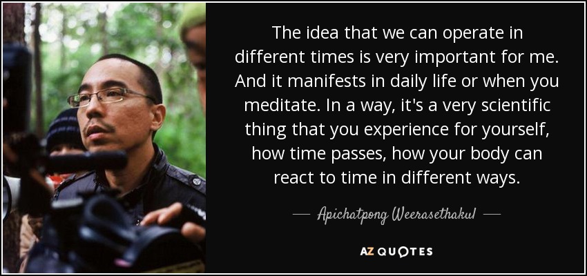 The idea that we can operate in different times is very important for me. And it manifests in daily life or when you meditate. In a way, it's a very scientific thing that you experience for yourself, how time passes, how your body can react to time in different ways. - Apichatpong Weerasethakul