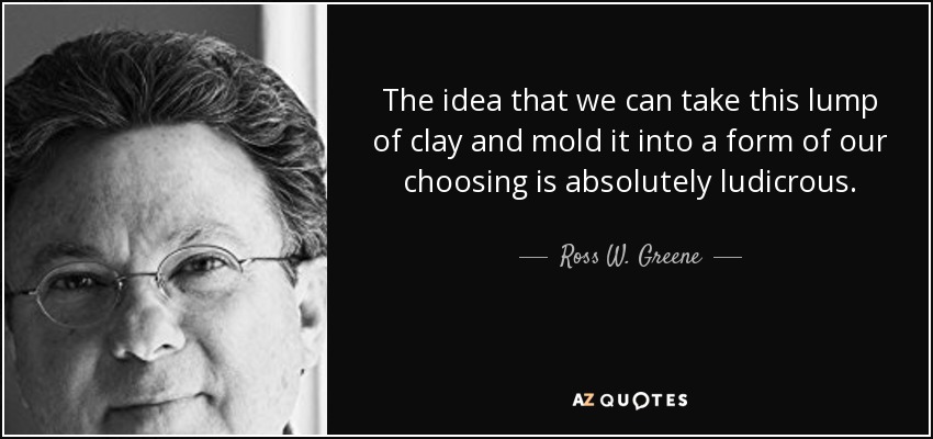 The idea that we can take this lump of clay and mold it into a form of our choosing is absolutely ludicrous. - Ross W. Greene
