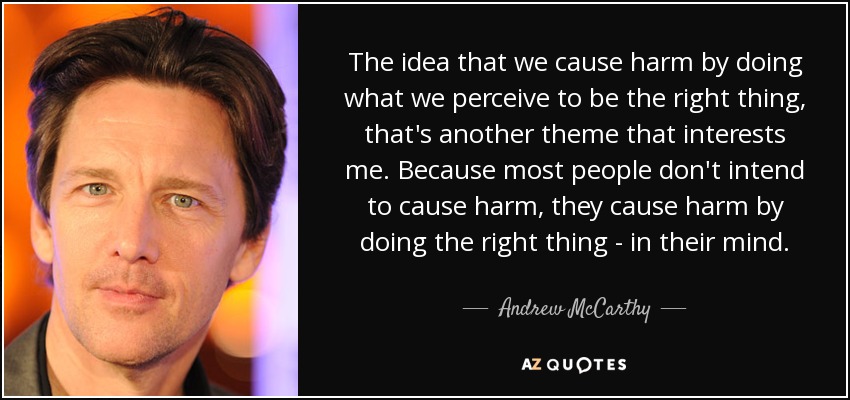 The idea that we cause harm by doing what we perceive to be the right thing, that's another theme that interests me. Because most people don't intend to cause harm, they cause harm by doing the right thing - in their mind. - Andrew McCarthy