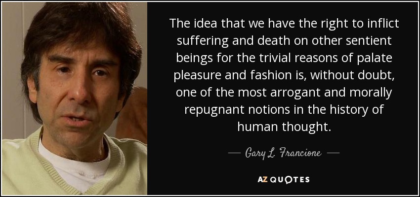 The idea that we have the right to inflict suffering and death on other sentient beings for the trivial reasons of palate pleasure and fashion is, without doubt, one of the most arrogant and morally repugnant notions in the history of human thought. - Gary L. Francione