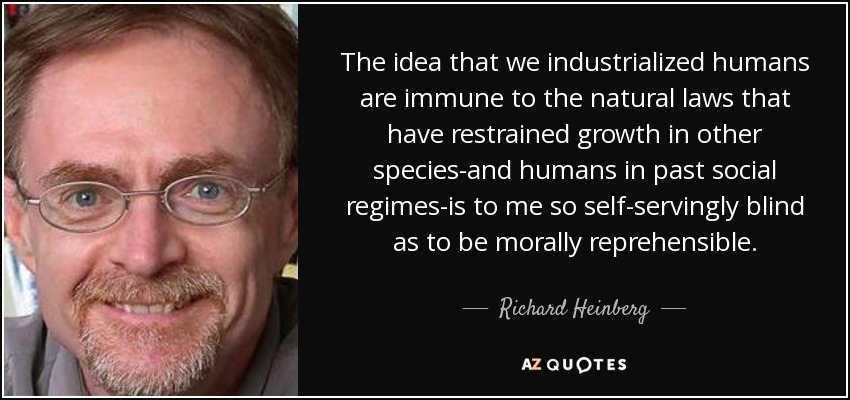 The idea that we industrialized humans are immune to the natural laws that have restrained growth in other species-and humans in past social regimes-is to me so self-servingly blind as to be morally reprehensible. - Richard Heinberg