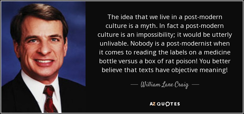 The idea that we live in a post-modern culture is a myth. In fact a post-modern culture is an impossibility; it would be utterly unlivable. Nobody is a post-modernist when it comes to reading the labels on a medicine bottle versus a box of rat poison! You better believe that texts have objective meaning! - William Lane Craig
