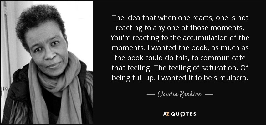 The idea that when one reacts, one is not reacting to any one of those moments. You're reacting to the accumulation of the moments. I wanted the book, as much as the book could do this, to communicate that feeling. The feeling of saturation. Of being full up. I wanted it to be simulacra. - Claudia Rankine