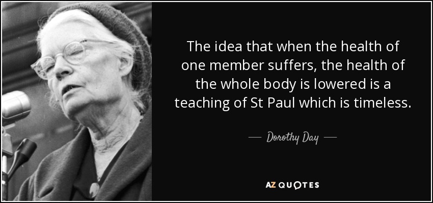 The idea that when the health of one member suffers, the health of the whole body is lowered is a teaching of St Paul which is timeless. - Dorothy Day