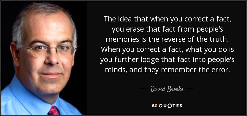The idea that when you correct a fact, you erase that fact from people's memories is the reverse of the truth. When you correct a fact, what you do is you further lodge that fact into people's minds, and they remember the error. - David Brooks