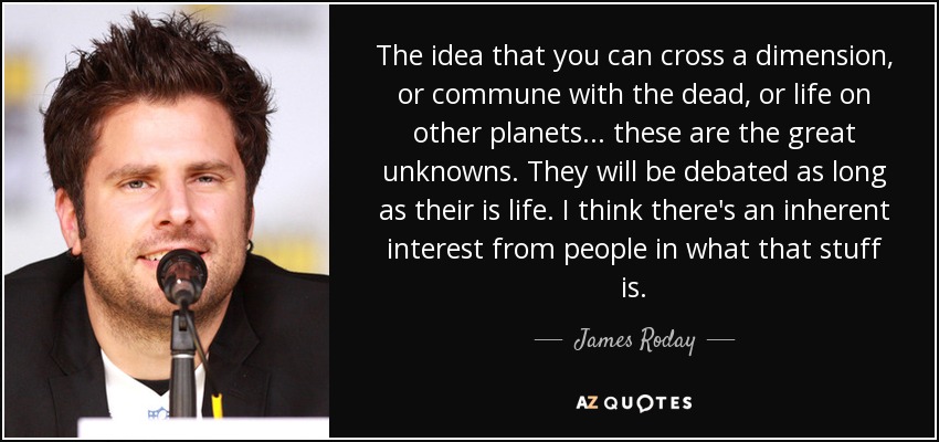 The idea that you can cross a dimension, or commune with the dead, or life on other planets... these are the great unknowns. They will be debated as long as their is life. I think there's an inherent interest from people in what that stuff is. - James Roday