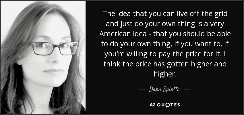 The idea that you can live off the grid and just do your own thing is a very American idea - that you should be able to do your own thing, if you want to, if you're willing to pay the price for it. I think the price has gotten higher and higher. - Dana Spiotta