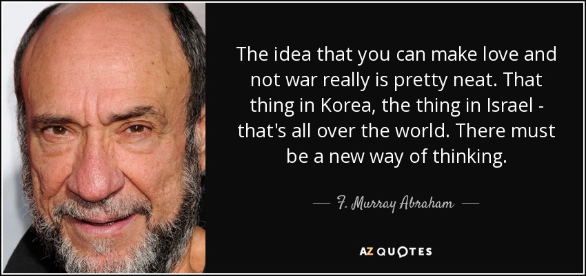 The idea that you can make love and not war really is pretty neat. That thing in Korea, the thing in Israel - that's all over the world. There must be a new way of thinking. - F. Murray Abraham