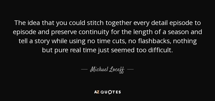 The idea that you could stitch together every detail episode to episode and preserve continuity for the length of a season and tell a story while using no time cuts, no flashbacks, nothing but pure real time just seemed too difficult. - Michael Loceff