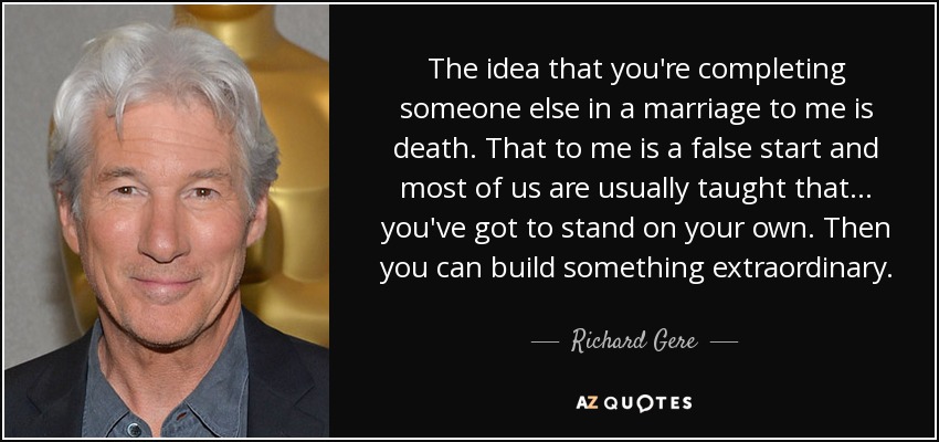 The idea that you're completing someone else in a marriage to me is death. That to me is a false start and most of us are usually taught that ... you've got to stand on your own. Then you can build something extraordinary. - Richard Gere