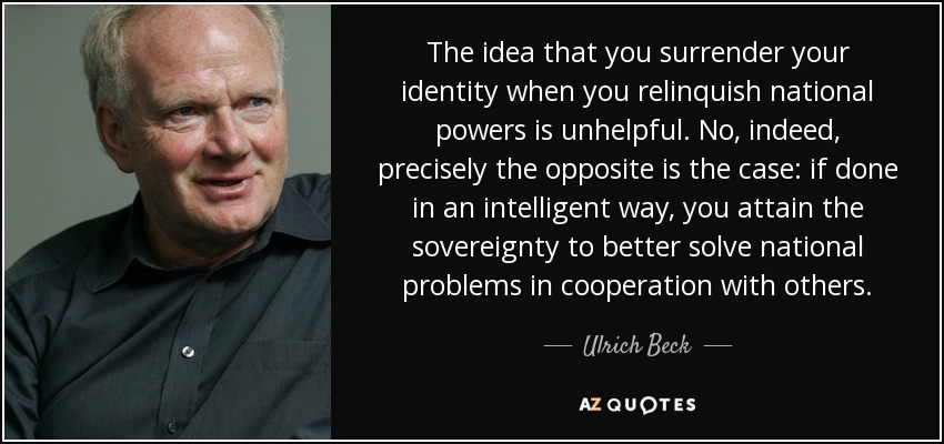 The idea that you surrender your identity when you relinquish national powers is unhelpful. No, indeed, precisely the opposite is the case: if done in an intelligent way, you attain the sovereignty to better solve national problems in cooperation with others. - Ulrich Beck