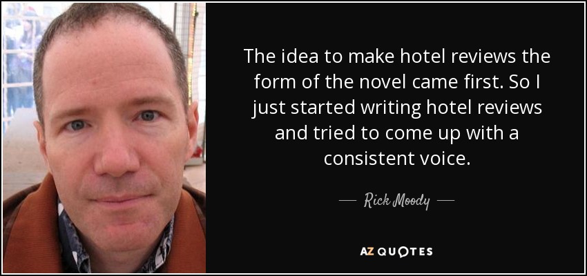 The idea to make hotel reviews the form of the novel came first. So I just started writing hotel reviews and tried to come up with a consistent voice. - Rick Moody