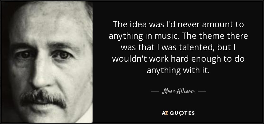 The idea was I'd never amount to anything in music, The theme there was that I was talented, but I wouldn't work hard enough to do anything with it. - Mose Allison