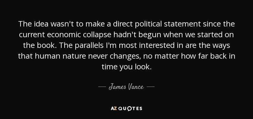 The idea wasn't to make a direct political statement since the current economic collapse hadn't begun when we started on the book. The parallels I'm most interested in are the ways that human nature never changes, no matter how far back in time you look. - James Vance