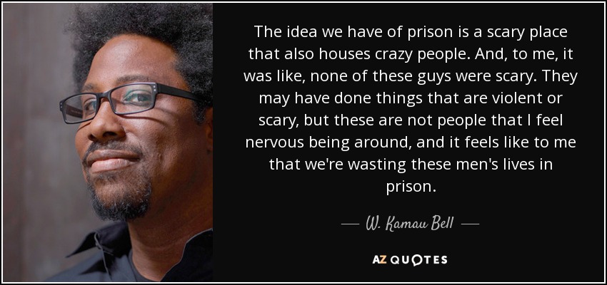 The idea we have of prison is a scary place that also houses crazy people. And, to me, it was like, none of these guys were scary. They may have done things that are violent or scary, but these are not people that I feel nervous being around, and it feels like to me that we're wasting these men's lives in prison. - W. Kamau Bell