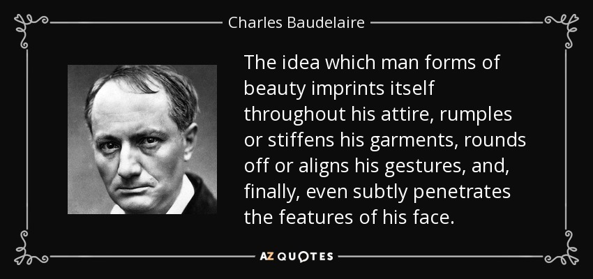 The idea which man forms of beauty imprints itself throughout his attire, rumples or stiffens his garments, rounds off or aligns his gestures, and, finally, even subtly penetrates the features of his face. - Charles Baudelaire