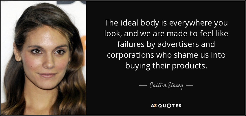 The ideal body is everywhere you look, and we are made to feel like failures by advertisers and corporations who shame us into buying their products. - Caitlin Stasey