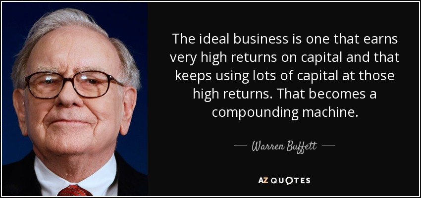 The ideal business is one that earns very high returns on capital and that keeps using lots of capital at those high returns. That becomes a compounding machine. - Warren Buffett