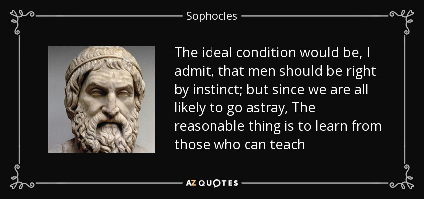 The ideal condition would be, I admit, that men should be right by instinct; but since we are all likely to go astray, The reasonable thing is to learn from those who can teach - Sophocles