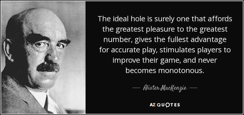The ideal hole is surely one that affords the greatest pleasure to the greatest number, gives the fullest advantage for accurate play, stimulates players to improve their game, and never becomes monotonous. - Alister MacKenzie