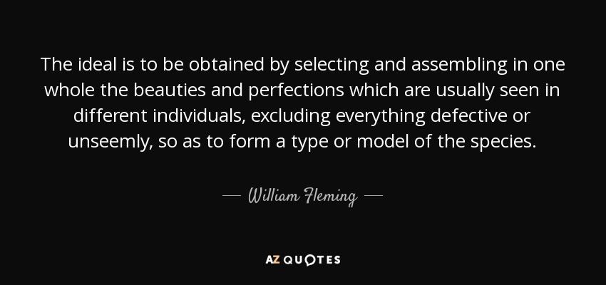 The ideal is to be obtained by selecting and assembling in one whole the beauties and perfections which are usually seen in different individuals, excluding everything defective or unseemly, so as to form a type or model of the species. - William Fleming