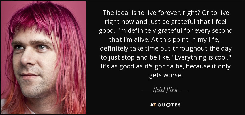 The ideal is to live forever, right? Or to live right now and just be grateful that I feel good. I'm definitely grateful for every second that I'm alive. At this point in my life, I definitely take time out throughout the day to just stop and be like, 