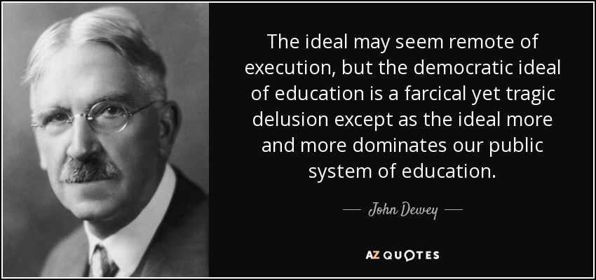 The ideal may seem remote of execution, but the democratic ideal of education is a farcical yet tragic delusion except as the ideal more and more dominates our public system of education. - John Dewey