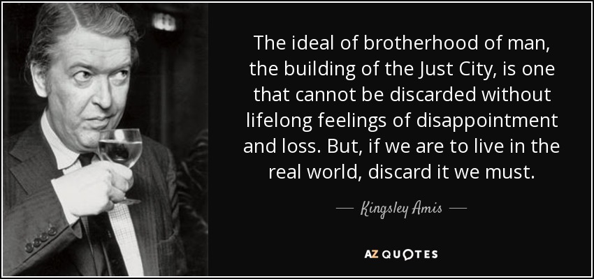 The ideal of brotherhood of man, the building of the Just City, is one that cannot be discarded without lifelong feelings of disappointment and loss. But, if we are to live in the real world, discard it we must. - Kingsley Amis
