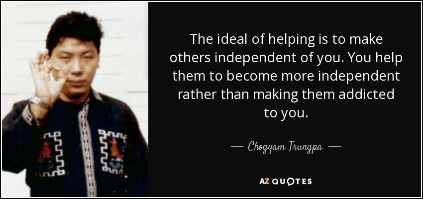 The ideal of helping is to make others independent of you. You help them to become more independent rather than making them addicted to you. - Chogyam Trungpa